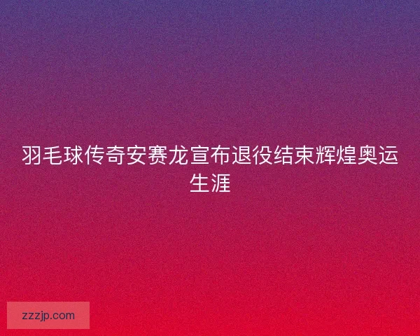 羽毛球传奇安赛龙宣布退役结束辉煌奥运生涯