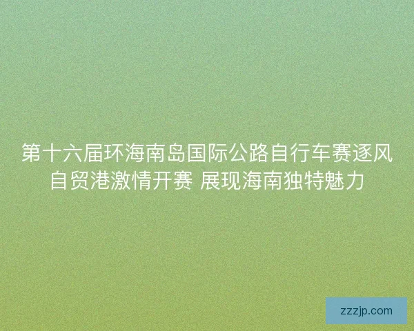 第十六届环海南岛国际公路自行车赛逐风自贸港激情开赛 展现海南独特魅力